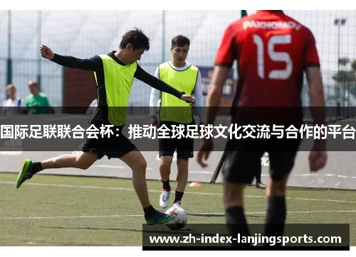 国际足联联合会杯：推动全球足球文化交流与合作的平台