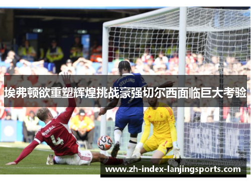 埃弗顿欲重塑辉煌挑战豪强切尔西面临巨大考验 埃弗顿欲重塑辉煌挑战豪强切尔西面临巨大考验